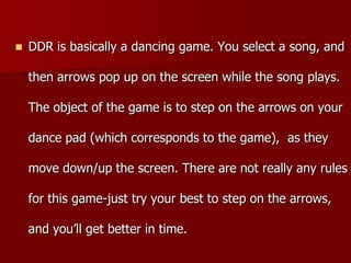  DDR is basically a dancing game. You select a song, and
then arrows pop up on the screen while the song plays.
The object of the game is to step on the arrows on your
dance pad (which corresponds to the game), as they
move down/up the screen. There are not really any rules
for this game-just try your best to step on the arrows,
and you’ll get better in time.
 