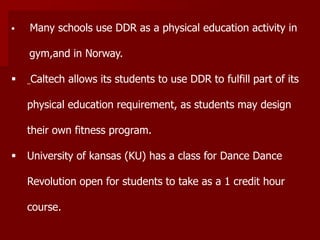  Many schools use DDR as a physical education activity in
gym,and in Norway.
 Caltech allows its students to use DDR to fulfill part of its
physical education requirement, as students may design
their own fitness program.
 University of kansas (KU) has a class for Dance Dance
Revolution open for students to take as a 1 credit hour
course.
 