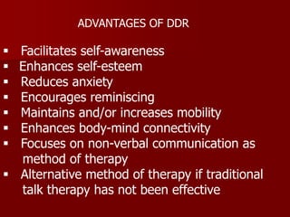  Facilitates self-awareness
 Enhances self-esteem
 Reduces anxiety
 Encourages reminiscing
 Maintains and/or increases mobility
 Enhances body-mind connectivity
 Focuses on non-verbal communication as
method of therapy
 Alternative method of therapy if traditional
talk therapy has not been effective
ADVANTAGES OF DDR
 