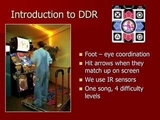 Introduction to DDR
 Foot – eye coordination
 Hit arrows when they
match up on screen
 We use IR sensors
 One song, 4 difficulty
levels
 