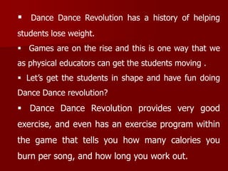  Dance Dance Revolution has a history of helping
students lose weight.
 Games are on the rise and this is one way that we
as physical educators can get the students moving .
 Let’s get the students in shape and have fun doing
Dance Dance revolution?
 Dance Dance Revolution provides very good
exercise, and even has an exercise program within
the game that tells you how many calories you
burn per song, and how long you work out.
 