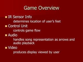 Game Overview
 IR Sensor Info
determines location of user’s feet
 Control Unit
controls game flow
 Audio
handles song representation as arrows and
audio playback
 Video
produces display viewed by user
 