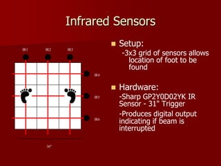 Infrared Sensors
 Setup:
-3x3 grid of sensors allows
location of foot to be
found
 Hardware:
-Sharp GP2Y0D02YK IR
Sensor - 31" Trigger
-Produces digital output
indicating if beam is
interrupted
30”
IR1 IR2 IR3
IR4
IR5
IR6
 