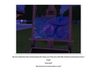 “We were all glad when Darcy started painting other things, even if they were called ‘Man chased by screaming pink minions’.”

                                                          “Arrgh!”

                                                       “Come back!”

                                        “We only want to try some eyeliner on you!”
 