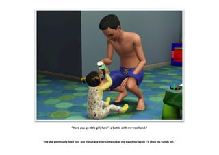 “Here you go little girl, here’s a bottle with my free hand.”



“He did eventually feed her. But if that kid ever comes near my daughter again I’ll chop his hands off.”
 