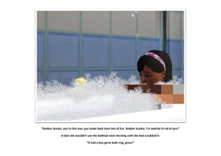 “Rubber duckie, you’re the one; you make bath time lots of fun. Rubber duckie, I’m awfully fo-nd of you!”

              In fact she wouldn’t use the bathtub next morning until she had scrubbed it.

                                  “It had a boy germ bath ring, gross!”
 