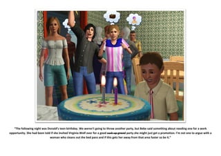 “The following night was Donald’s teen birthday. We weren’t going to throw another party, but Bebe said something about needing one for a work
opportunity. She had been told if she invited Virginia Wolf over for a good suck up grovel party she might just get a promotion. I’m not one to argue with a
                              woman who cleans out the bed pans and if this gets her away from that area faster so be it.”
 