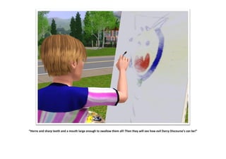 “Horns and sharp teeth and a mouth large enough to swallow them all! Then they will see how evil Darcy Discourse’s can be!”
 