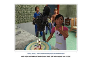 “Before I knew it, it was time for my baby girl to become a teenager.”
*Hmm maybe I should wish for this dirty, noisy simbot to go take a long-long soak in a bath.*
 