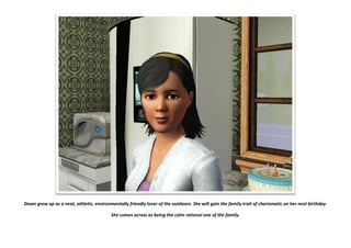 Dawn grew up as a neat, athletic, environmentally friendly lover of the outdoors. She will gain the family trait of charismatic on her next birthday.
She comes across as being the calm rational one of the family.
 