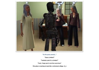 “So the party started...”
“Eww a simbot!”
“Teehehe Look it’s a simbot!”
“Yuck, I hope you’re not the nurse here”
This place is starting to look like a retirement village. O_o
 