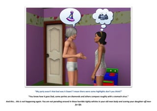 “My party wasn’t that bad was it Dawn? I mean there were some highlights don’t you think?”
“You know how it goes Dad, some parties are diamonds and others compare roughly with a stomach virus.”
And this... this is not happening again. You are not parading around in those horrible tighty whities in your old man body and scaring your daughter off men
for life.
 