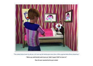 “The simbot kind of took his old one. Let’s just say the family were more than a little surprised when Brian showed up.”
“When you said Donald could move out I didn’t expect THAT to move in!”
They all seem repulsed by the poor simbot.
 