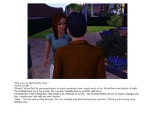 “That was a wonderful party Dawn.”
“Thank you Mr…”
“Please! Call me Don” he encouraged again, his green eyes doing a slow, steady survey of her. He had been watching her all night.
The girl had turned into a fine woman. She was slim, fit and had curves in all the right places.
The butterflies in her stomach did a little flutter as he continued his survey. Then she remembered she was no longer a teenager, and
Don Lothario wasn’t the only one with Charisma.
“Okay…Don” she said, smiling alluringly; her voice dripping with what she hoped was seduction. “Thank you for coming to my
birthday party.”
 