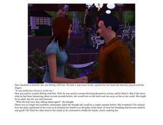 Don chuckled to himself; she was flirting with him. He took a step closer to her, reached for her hand and absently played with her
fingers.
“It was awful nice of you to invite me.”
Don was used to women flirting with him. Hell, he was used to woman throwing themselves at him, and he liked it. But if she knew
what he had been fantasizing about several seconds before, she would turn on her heels and run away as fast as she could. She might
be an adult, but she was still innocent.
 ‘What the hell were they talking about again?’ she thought.
Dawn was no longer the confident, charismatic adult she thought she could be a couple minutes before. She wondered if he noticed
how her pulse quickened in her wrist as he brushed his thumb over the palm of her hand. Or how her breathing had become shallow
and quick? He lifted his other hand to her cheek as he continued to fondle her hands, slowly undoing her.
 