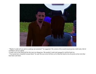 “Maybe I could call you and we could go out sometime?” he suggested. The corners of his mouth turned up into a half smile, full of
confidence and sex appeal.
A small voice in her head told her this man was dangerous. She pushed it aside and managed to nod her head yes.
 “You turned into a beautiful woman Dawn” he said. His eyes never left hers as he lifted her hand to kiss the point on her wrist that
beat faster and faster.
 