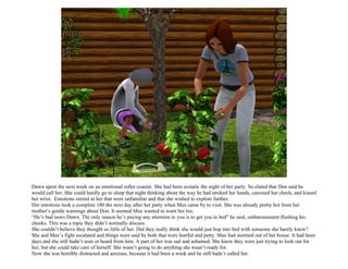 Dawn spent the next week on an emotional roller coaster. She had been ecstatic the night of her party. So elated that Don said he
would call her. She could hardly go to sleep that night thinking about the way he had stroked her hands, caressed her check, and kissed
her wrist. Emotions stirred in her that were unfamiliar and that she wished to explore further.
Her emotions took a complete 180 the next day after her party when Max came by to visit. She was already pretty hot from her
mother’s gentle warnings about Don. It seemed Max wanted to warn her too.
“He’s bad news Dawn. The only reason he’s paying any attention to you is to get you in bed” he said, embarrassment flushing his
cheeks. This was a topic they didn’t normally discuss.
She couldn’t believe they thought so little of her. Did they really think she would just hop into bed with someone she barely knew?
She and Max’s fight escalated and things were said by both that were hurtful and petty. Max had stormed out of her house. It had been
days and she still hadn’t seen or heard from him. A part of her was sad and ashamed. She knew they were just trying to look out for
her, but she could take care of herself. She wasn’t going to do anything she wasn’t ready for.
Now she was horribly distracted and anxious, because it had been a week and he still hadn’t called her.
 