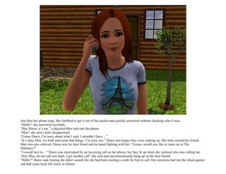 Just then her phone rang. She fumbled to get it out of her pocket and quickly answered without checking who it was.
“Hello!” she answered excitedly.
“Hey Dawn, it’s me.” a dejected Max said into the phone.
“Max” she said a little disappointed.
“Listen Dawn, I’m sorry about what I said. I shouldn’t have…”
“It’s okay Max, we both said some bad things. I’m sorry too.” Dawn was happy they were making up. She truly missed her friend.
Max was also relieved. Dawn was his best friend and he hated fighting with her. “Listen, would you like to meet me at The
Hatchery?”
“I would love to…” Dawn was interrupted by an incoming call on her phone; her face lit up when she realized who was calling her.
“Hey Max, let me call you back, I got another call” she said and unceremoniously hung up on her best friend.
“Hello?” Dawn said, hoping she didn’t sound like she had been waiting a week for him to call. Her emotions had run the whole gamut
and had come back full circle to elation.
 