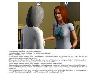 Dawn ran inside and almost knocked her mother over.
“Sorry Mom! I got to get in the shower. I’m meeting Don at the park!”
“Dawn, I don’t think…”
“I don’t want to get into this again Mom. I’m an adult now; I know what I’m doing. It’s just a date for Christ’s sake.” She said and
walked into the bathroom and locked the door.
Bebe stared at the bathroom door, willing her daughter to see reason. That man was up to no good, she knew it. Ten minutes later
Dawn shot out of the bathroom and into her room to dress. Bebe followed her.
“I don’t want to talk about it again Mom” she said; a finality in her voice that scared Bebe.
Bebe chose her words very carefully. “Dawn, I know you’re an adult and you can date whoever you want. Just remember you’re a
smart girl. Don’t only look at situations with emotion and don’t let anyone force you into something you’re not ready for. That’s all I
want to say.”
Dawn pulled her shirt over her head. “I know you’re just worried about me mom. I understand that. And you’re right, I am a smart
woman”, she said, emphasizing the last word. “I promise not to do something stupid, okay?”
 