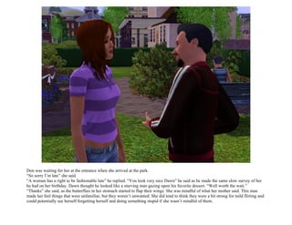 Don was waiting for her at the entrance when she arrived at the park.
“So sorry I’m late” she said.
“A woman has a right to be fashionable late” he replied. “You look very nice Dawn” he said as he made the same slow survey of her
he had on her birthday. Dawn thought he looked like a starving man gazing upon his favorite dessert. “Well worth the wait.”
“Thanks” she said, as the butterflies in her stomach started to flap their wings. She was mindful of what her mother said. This man
made her feel things that were unfamiliar, but they weren’t unwanted. She did tend to think they were a bit strong for mild flirting and
could potentially see herself forgetting herself and doing something stupid if she wasn’t mindful of them.
 