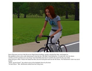 Dawn Discourse ran out of the Riverview High School building, quickly unlocked her bike, and hopped on.
She peddled as fast as she could, determined to beat the bus. She didn’t look behind her. It would only slow her down.
“I’ll bet you $5 I can beat you to my house” her friend Max had said. It would be the easiest $5 she ever made.
When she got to Max’s house she leaned her bike onto the front porch and ran into the house. The McDermott’s door was never
locked.
“Hello, anyone home?” she asked as she set her backpack down by the door.
“In here Dawn.” Mrs. McDermott called from the living room.
 