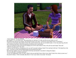 “God, I hope not!” he said truthfully.
She laughed. “It is very hard work.” She looked him over and said, “It’s why you fill out your clothes so well”
He looked at her and rose an eyebrow. He lowered his gaze to her chest. “You fill out your clothes nicely as well Dawn.”
 Color rose to her cheeks. How did he do that? The way he looked at her, the way he said her name...it was very unnerving. She felt
like a blushing school girl, which she guessed she had been just a week before.
“I am very grateful to Larry and Ginny for helping me out, but I don’t think I’ll stay in the silo for much longer” Don said.
“What do you plan to do?” she asked.
“Since no one has filed any missing person for me and I remember nothing, I think I’ll try and start a life here.” He looked her in the
eyes. “You know, do the normal things people do; get married, have kids.”
Her heart beat rapidly in her chest. She reeled in her hope and decided it was better to change the subject.
“So you really don’t remember anything?”
“It was very frightening, at first” he said. “When I woke up and didn’t know where I was, where I came from, what my name was.”
He turned to Dawn. “I don’t normally talk about it. It isn’t very manly to be scared.” He teased.
 