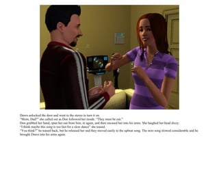 Dawn unlocked the door and went to the stereo to turn it on.
“Mom, Dad?” she called out as Don followed her inside. “They must be out.”
Don grabbed her hand, spun her out from him, in again, and then encased her into his arms. She laughed her head dizzy.
“I think maybe this song is too fast for a slow dance” she teased.
“You think?” he teased back, but he released her and they moved easily to the upbeat song. The next song slowed considerable and he
brought Dawn into his arms again.
 