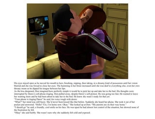 His eyes stayed open as he moved his mouth to hers, brushing, nipping, then taking, in a dreamy kind of possession until her vision
blurred and she was forced to close her eyes. The humming in her brain increased until she was deaf to everything else, even her own
throaty moan as he dipped his tongue between her lips.
As the kiss deepened, Don imagined how perfectly simple it would be to pick her up and take her to the bed. His thoughts were
interrupted by Dawn’s cell phone ringing. Don pulled away, despite Dawn’s soft protest. He was going too fast. He wanted to leave
her wanting more and he had been about to take her to the bed. He knew she wasn’t ready for that yet.
“Your phone is ringing Dawn” he said, his voice rough with desire.
“What?” her mind was still fuzzy. She’d never been kissed like that before. Suddenly she heard her phone. She took it out of her
pocket and answered. “Hello? Yes, I’m home now. Okay.” She looked up at Don. “My parents are on their way home.”
“I should go” he said, a friendly, cool smile on his face. He was upset he had almost lost control of the situation, but showed none of
the frustration he felt.
“Okay” she said feebly. She wasn’t sure why she suddenly felt cold and exposed.
 