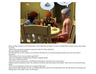 Dawn and Max had gone to the Fish Hatchery to fish. When the sun began to set the two headed back to Dawn’s house. Max stayed
for dinner.
“Doesn’t Katy get upset you spend so much time with me?” Dawn asked him.
Max just shrugged his shoulders.
Her Dad had come in from outside to eat with them. Her Mom was on call at the hospital and had to go in for some kind of
emergency.
“Did you play all day in the sprinklers again Dad?”
“That’s the advantage of being retired sweetheart” Deaglan replied.
“Why doesn’t Mom retire then?”
“She will as soon as she becomes a World Renowned Surgeon. She doesn’t have much longer.”
Deaglan turned his attention to Max. He wondered with all the crops and animals on his family’s farm why he was here all the time
eating.
“How are you doing Max? I heard you’re seeing the Riley girl.”
Dawn tuned her Dad and Max out. She was thinking about Don and the way he had looked at her. He had said he was coming to her
birthday party. She couldn’t wait to see him again.
 