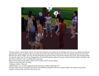 The day of Dawn’s party finally arrived. Her mom had rented the town gazebo for her birthday and everyone was talking and dancing
and generally having a good time. She was anxious and restless and wasn’t having any fun. She was sulking because he wasn’t here.
She knew he said he “might” come by, but she had let that tiny thread of hope wrap itself around her like a lasso. Her mom had asked
her what the matter was, but she just shrugged her off. She half heartedly spoke to her guests, danced with her brothers and father. She
did all she could not to ruin everybody else’s good time.
Max took her aside several minutes before she was about to blow out her candles.
“What is wrong with you?” he asked.
“Nothing’s wrong.” She lied.
“Bullshit Dawn, you’ve been sulking the whole damn party. What’s bothering you?”
She knew Max was just concerned, but she was uncomfortable telling him why she was upset. Before she could come up with a
suitable lie she saw him out of the corner of her eye.
 