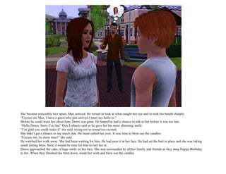 .

She became noticeably less upset, Max noticed. He turned to look at what caught her eye and in took his breath sharply.
“Excuse me Max, I have a guest who just arrived I must say hello to.”
Before he could warn her about him, Dawn was gone. He hoped he had a chance to talk to her before it was too late.
“Hello Dawn. Sorry I’m late” Don Lothario said as he gave her his most charming smile.
“I’m glad you could make it” she said, trying not to sound too excited.
She didn’t get a chance to say much else. He mom called her over. It was time to blow out the candles.
“Excuse me, its show time!” she said.
He watched her walk away. She had been waiting for him. He had seen it in her face. He had set the bait in place and she was taking
small testing bites. Soon it would be time for him to reel her in.
Dawn approached the cake, a huge smile on her face. She was surrounded by all her family and friends as they sang Happy Birthday
to her. When they finished she bent down, made her wish and blew out the candles
 