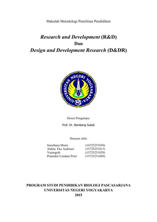Makalah Metodologi Penelitian Pendidikan
Research and Development (R&D)
Dan
Design and Development Research (D&DR)
Dosen Pengampu:
Prof. Dr. Bambang Subali
Disusun oleh:
Suraihana Mutia (14725251030)
Aldina Eka Andriani (15725251013)
Yuningsih (15725251028)
Pramukti Cendani Putri (15725251049)
PROGRAM STUDI PENDIDIKAN BIOLOGI PASCASARJANA
UNIVERSITAS NEGERI YOGYAKARTA
2015
 