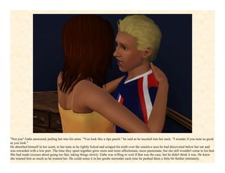 "Not you" Gabe answered, pulling her into his arms. "You look like a ripe peach." he said as he nuzzled into her neck. "I wonder if you taste as good
as you look."
He absorbed himself in her scent, in her taste as he lightly licked and scraped his teeth over the sensitive area he had discovered below her ear and
was rewarded with a low purr. The time they spent together grew more and more affectionate, more passionate, but she still wouldn't come to his bed.
She had made excuses about going too fast, taking things slowly. Gabe was willing to wait if that was the case, but he didn't think it was. He knew
she wanted him as much as he wanted her. He could sense it in her gentle surrender each time he pushed them a little bit further intimately.
 