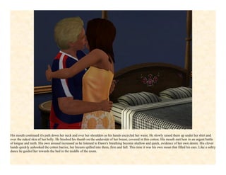His mouth continued it's path down her neck and over her shoulders as his hands encircled her waist. He slowly raised them up under her shirt and
over the naked skin of her belly. He brushed his thumb on the underside of her breast, covered in thin cotton. His mouth met hers in an urgent battle
of tongue and teeth. His own arousal increased as he listened to Dawn's breathing become shallow and quick, evidence of her own desire. His clever
hands quickly unhooked the cotton barrier, her breasts spilled into them, firm and full. This time it was his own moan that filled his ears. Like a sultry
dance he guided her towards the bed in the middle of the room.
 