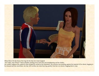 When Dawn felt the back of her legs hit the bed, her mind snapped.
"No! Gabe, stop! Please!" Dawn pleaded, pushing away from him and straightening out her clothes.
He couldn't suppress the expletives that escaped his mouth at his frustration. His erection was straining against the material of his shorts, begging to
be released and she stood there, her lips still swollen, her chest heaving quickly from her own desire, begging him to stop.
 