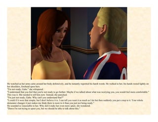 He watched as her arms came around her body defensively, and he instantly regretted his harsh words. He walked to her, his hands rested lightly on
her shoulders, forehead upon hers.
"I'm not ready, Gabe." she whispered.
"I understand that you feel that you're not ready to go further. Maybe if we talked about what was worrying you, you would feel more comfortable."
This was it. She needed to tell him now. Instead, she panicked.
"I'm just not ready, Gabe. Why can't you understand that?"
"I could if it were that simple, but I don't believe it is. I can tell you want it as much as I do but then suddenly you put a stop to it. Your whole
demeanor changes it just makes me think there is more to it than you just not being ready."
He sounded so reasonable to her. Why did it make her even more upset, she wondered.
"Dawn I'm not trying to upset you, but we should be able to talk about this."
 