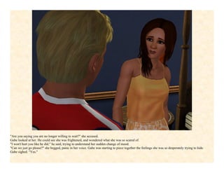 "Are you saying you are no longer willing to wait?" she accused.
Gabe looked at her. He could see she was frightened, and wondered what she was so scared of.
"I won't hurt you like he did." he said, trying to understand her sudden change of mood.
"Can we just go please?" she begged, panic in her voice. Gabe was starting to piece together the feelings she was so desperately trying to hide.
Gabe sighed. "Yes."
 