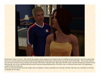 He decided to drop it, for now. They had all day together and he planned to get behind what was holding her back from him, and not just physically.
There was a barrier between them that needed to be brought down before they could reach the next step in their relationship. He was sure it had to
do with some unresolved issues with the man she had a brief affair with back home. She hadn't told him much, only that she had given herself to him,
believing she was in love and then had discovered he had just used and betrayed her. She said it was over between them, but he was beginning to
wonder if that was really true.
Dawn was relieved he didn't press her further and was suddenly excited to spend the rest of the day with him. She knew she would have to tell him
eventually, but not today.
 
