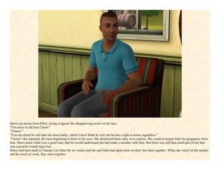 Dawn sat across from Elliot, trying to ignore the disapproving scowl on his face.
"You have to tell him Cherie"
"I know."
"You are afraid he will take the news badly, which I don't think he will, but he has a right to know regardless."
"I know" she repeated, the tears beginning to form in her eyes. She dismissed them; they were useless. She could no longer hide the pregnancy from
him. Dawn knew Gabe was a good man; that he would understand she had made a mistake with Don. But there was still that small part of her that
was scared he would reject her.
Dawn had been back in Champs Les Sims for six weeks and she and Gabe had spent most on their free time together. When she wasn't at the nectary
and he wasn't at work, they were together.
 