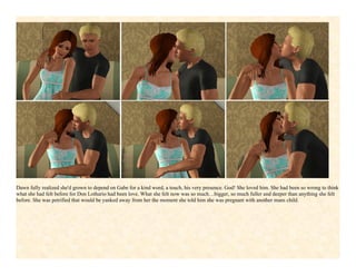 Dawn fully realized she'd grown to depend on Gabe for a kind word, a touch, his very presence. God! She loved him. She had been so wrong to think
what she had felt before for Don Lothario had been love. What she felt now was so much…bigger, so much fuller and deeper than anything she felt
before. She was petrified that would be yanked away from her the moment she told him she was pregnant with another mans child.
 