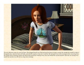 The next afternoon came too soon for Dawn. She dragged herself out of bed and into the shower trying to muster the strength she needed to make it
through the day; what she had to tell Gabe, and what his reaction to the news would be. She had spent most of the morning in bed, recovering from
the terrible bout of morning sickness her doctor had assured her would go away once she reached her second trimester. Here she was closing in on
month four and she was still sick as a dog some mornings.
 
