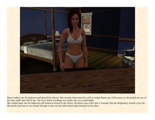 Dawn walked into the bedroom and opened her dresser. She recently discovered she cold no longer button any of her jeans, so she pulled out one of
the only outfits that still fit her. The layer skirt's waistband was elastic and very comfortable.
She walked back into the bathroom and looked at herself in the mirror, the black roots of her hair a reminder that she desperately needed a dye job.
She barely had time to run a brush through it and over her teeth before Gabe knocked on her door.
 