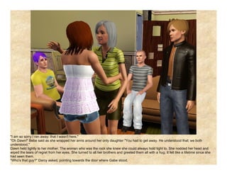 "I am so sorry I ran away; that I wasn't here."
"Oh Dawn!" Bebe said as she wrapped her arms around her only daughter "You had to get away. He understood that; we both
understood."
Dawn held tightly to her mother. The woman who was the rock she knew she could always hold tight to. She nodded her head and
wiped the tears of regret from her eyes. She turned to all her brothers and greeted them all with a hug. It felt like a lifetime since she
had seen them.
"Who's that guy?" Darcy asked, pointing towards the door where Gabe stood.
 