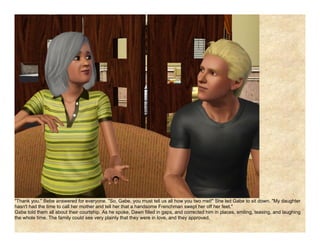 "Thank you." Bebe answered for everyone. "So, Gabe, you must tell us all how you two met!" She led Gabe to sit down. "My daughter
hasn't had the time to call her mother and tell her that a handsome Frenchman swept her off her feet."
Gabe told them all about their courtship. As he spoke, Dawn filled in gaps, and corrected him in places, smiling, teasing, and laughing
the whole time. The family could see very plainly that they were in love, and they approved.
 