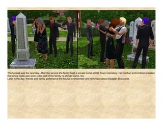 The funeral was the next day. After the service the family held a private burial at Old Town Cemetery. Her mother and brothers insisted
that since Gabe was soon to be part of the family he should come, too.
Later in the day, friends and family gathered at the house to remember and reminisce about Deaglan Discourse.
 