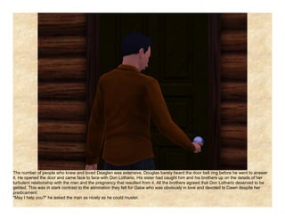 The number of people who knew and loved Deaglan was extensive. Douglas barely heard the door bell ring before he went to answer
it. He opened the door and came face to face with Don Lothario. His sister had caught him and his brothers up on the details of her
turbulent relationship with the man and the pregnancy that resulted from it. All the brothers agreed that Don Lothario deserved to be
gelded. This was in stark contrast to the admiration they felt for Gabe who was obviously in love and devoted to Dawn despite her
predicament.
"May I help you?" he asked the man as nicely as he could muster.
 