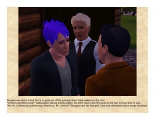 Douglas was about to kick Don's no good ass off the property when Gabe walked out the door.
"Is there a problem,Doug?" Gabe asked, staring directly at Don. He didn't need to be introduced to the man to know who he was.
"No, Mr. Lothario was just leaving, weren't you Mr. Lothario?" Douglas said. He was glad Gabe had interrupted before things escalated.
 