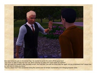 Don was losing his grip on his temper fast. He wanted to punch the smirk off this guys face!
"You have no right to keep her from me. She's carrying my baby and I have rights as a father!"
"We can work out visitation after the baby is born, but until then, you will not come near her again, do you understand me? Leave now,
or I will have to make you leave."
"You're a dead man!" Don exclaimed losing the control over his temper momentarily and charging towards Gabe.
 