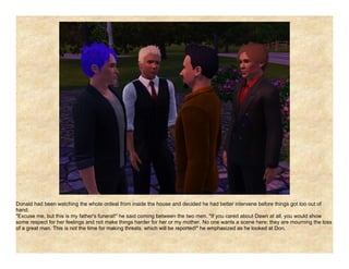 Donald had been watching the whole ordeal from inside the house and decided he had better intervene before things got too out of
hand.
"Excuse me, but this is my father's funeral!" he said coming between the two men. "If you cared about Dawn at all, you would show
some respect for her feelings and not make things harder for her or my mother. No one wants a scene here; they are mourning the loss
of a great man. This is not the time for making threats, which will be reported!" he emphasized as he looked at Don.
 