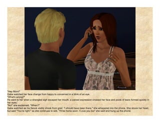 "Hey Mom!"
Gabe watched her face change from happy to concerned in a blink of an eye.
"What's wrong?"
He went to her when a strangled sigh escaped her mouth, a pained expression crossed her face and pools of tears formed quickly in
her eyes.'
"No!" she exclaimed. "When?"
Gabe watched as his fiancé visibly shook from grief. "I should have been there," she whispered into the phone. She shook her head,
but said "You're right." as she continues to sob. "I'll be home soon. I Love you too" she said and hung up the phone.
 